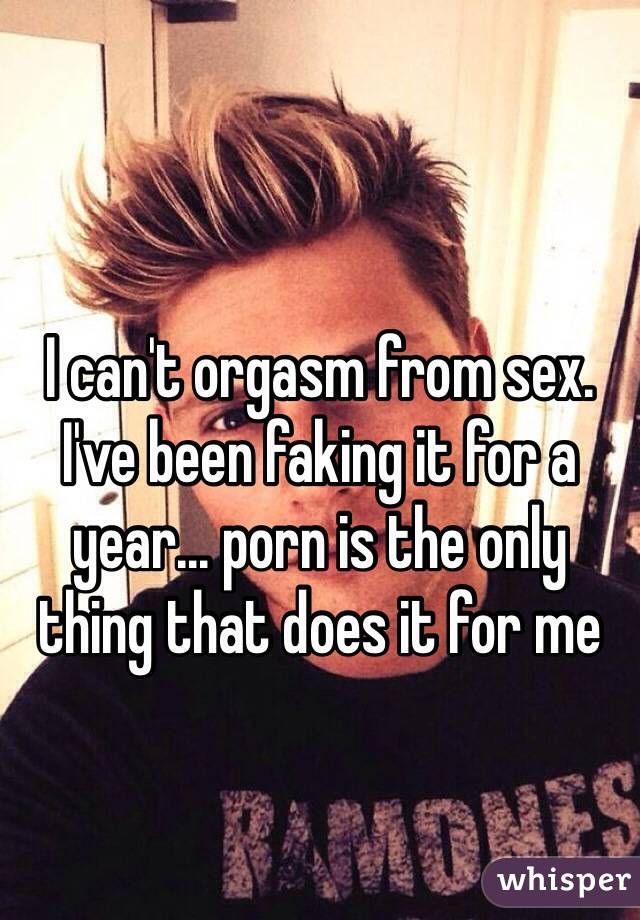 I can't orgasm from sex. I've been faking it for a year... porn is the only thing that does it for me