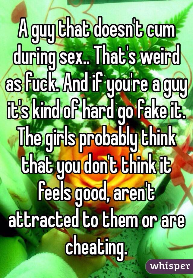 A guy that doesn't cum during sex.. That's weird as fuck. And if you're a guy it's kind of hard go fake it. The girls probably think that you don't think it feels good, aren't attracted to them or are cheating.