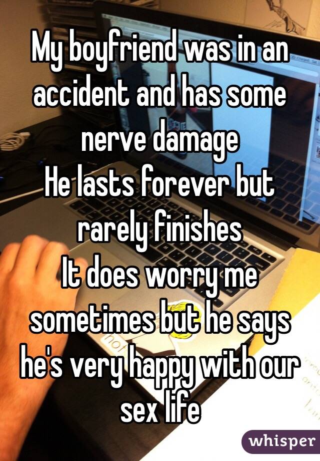 My boyfriend was in an accident and has some nerve damage
He lasts forever but rarely finishes
It does worry me sometimes but he says he's very happy with our sex life 