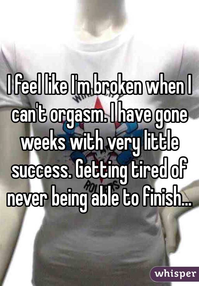 I feel like I'm broken when I can't orgasm. I have gone weeks with very little success. Getting tired of never being able to finish...