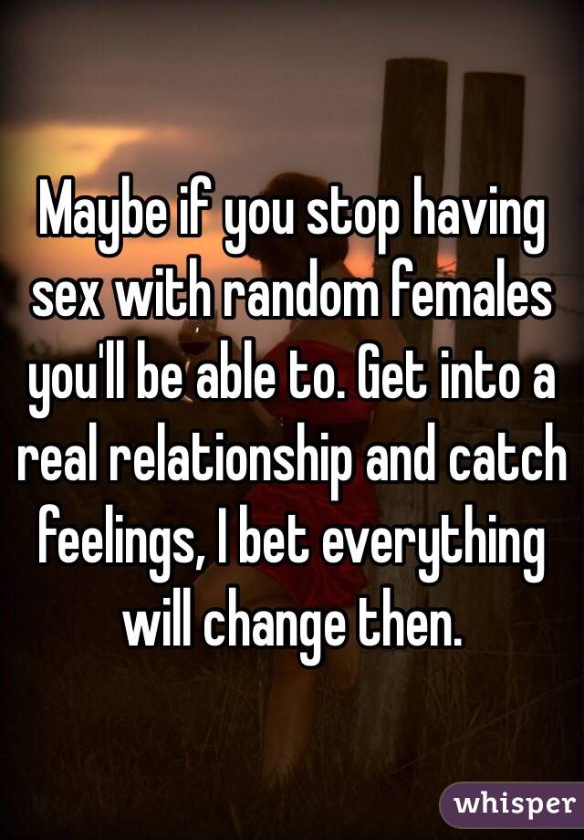 Maybe if you stop having sex with random females you'll be able to. Get into a real relationship and catch feelings, I bet everything will change then.