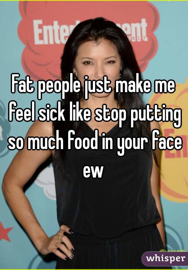Fat people just make me feel sick like stop putting so much food in your face ew 