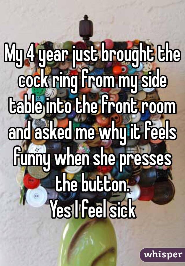 My 4 year just brought the cock ring from my side table into the front room and asked me why it feels funny when she presses the button.
Yes I feel sick 