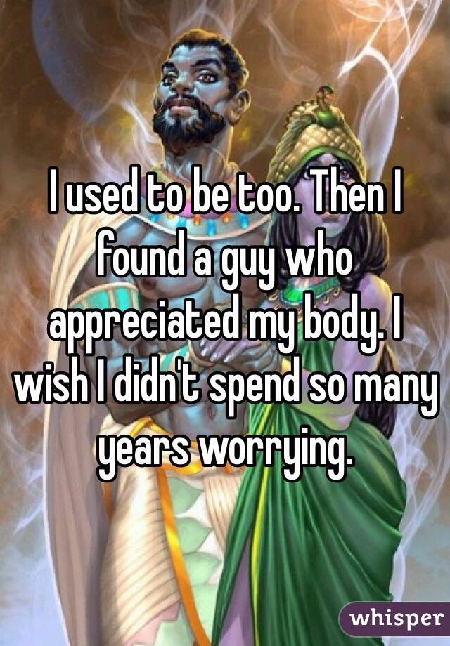 I used to be too. Then I found a guy who appreciated my body. I wish I didn't spend so many years worrying. 