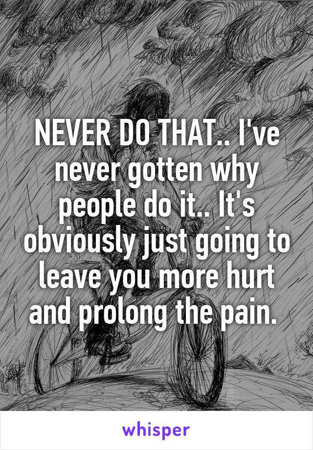 NEVER DO THAT.. I've never gotten why people do it.. It's obviously just going to leave you more hurt and prolong the pain. 