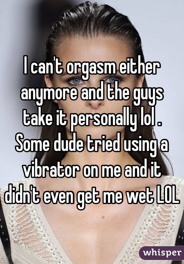 I can't orgasm either anymore and the guys take it personally lol . 
Some dude tried using a vibrator on me and it didn't even get me wet LOL 