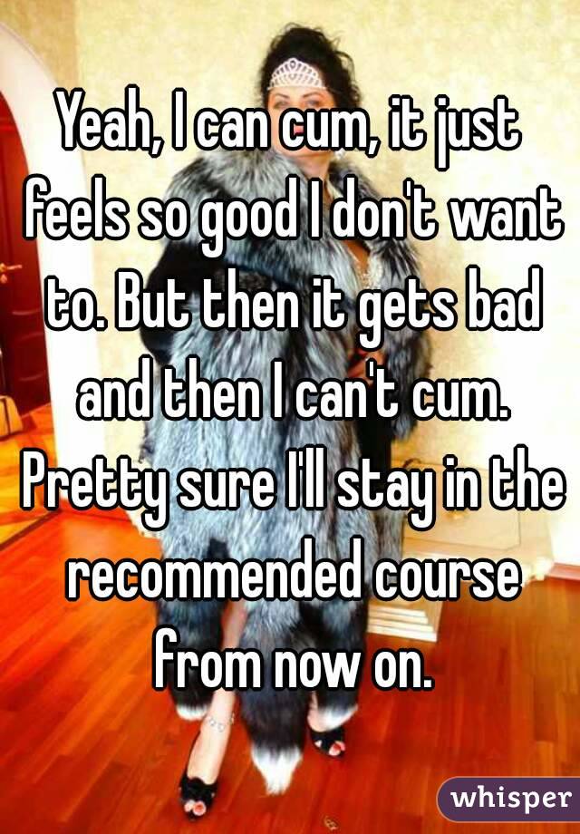 Yeah, I can cum, it just feels so good I don't want to. But then it gets bad and then I can't cum. Pretty sure I'll stay in the recommended course from now on.