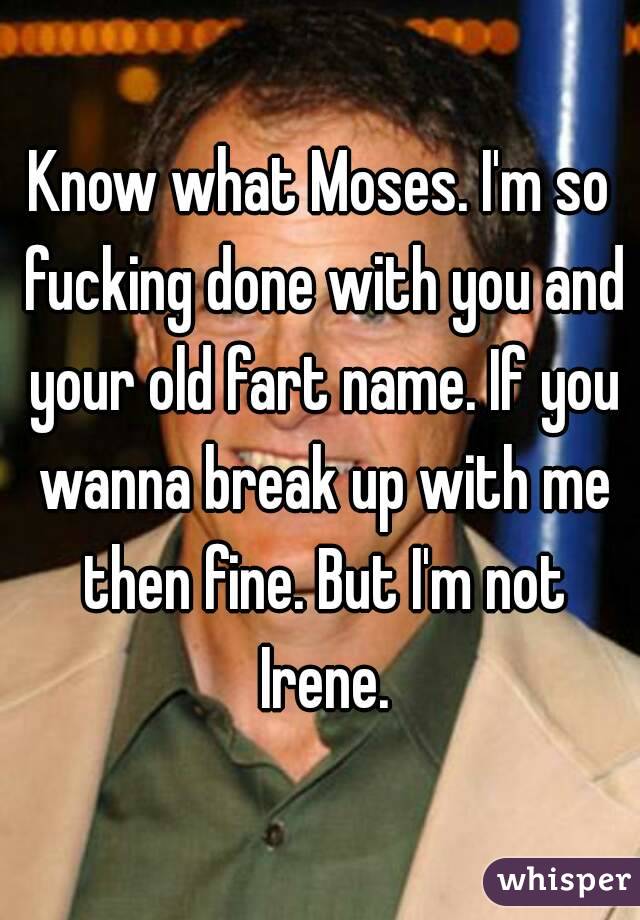 Know what Moses. I'm so fucking done with you and your old fart name. If you wanna break up with me then fine. But I'm not Irene.