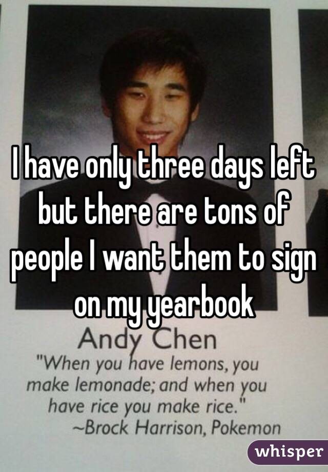 I have only three days left but there are tons of people I want them to sign on my yearbook 