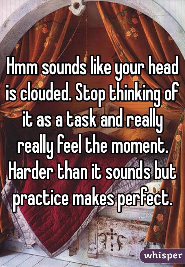 Hmm sounds like your head is clouded. Stop thinking of it as a task and really really feel the moment. Harder than it sounds but practice makes perfect.