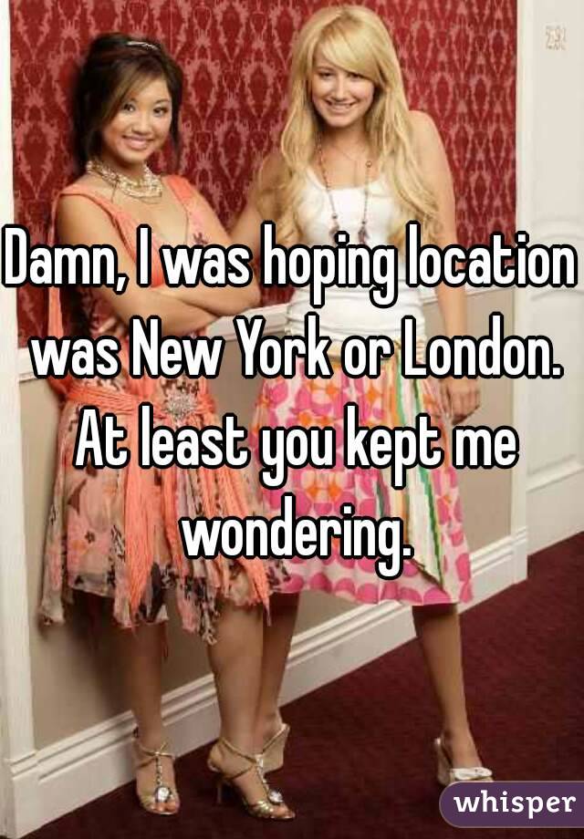 Damn, I was hoping location was New York or London. At least you kept me wondering.