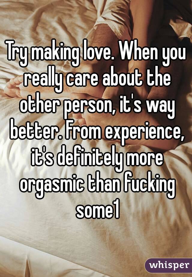 Try making love. When you really care about the other person, it's way better. From experience, it's definitely more orgasmic than fucking some1