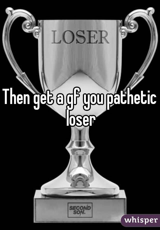 Then get a gf you pathetic loser