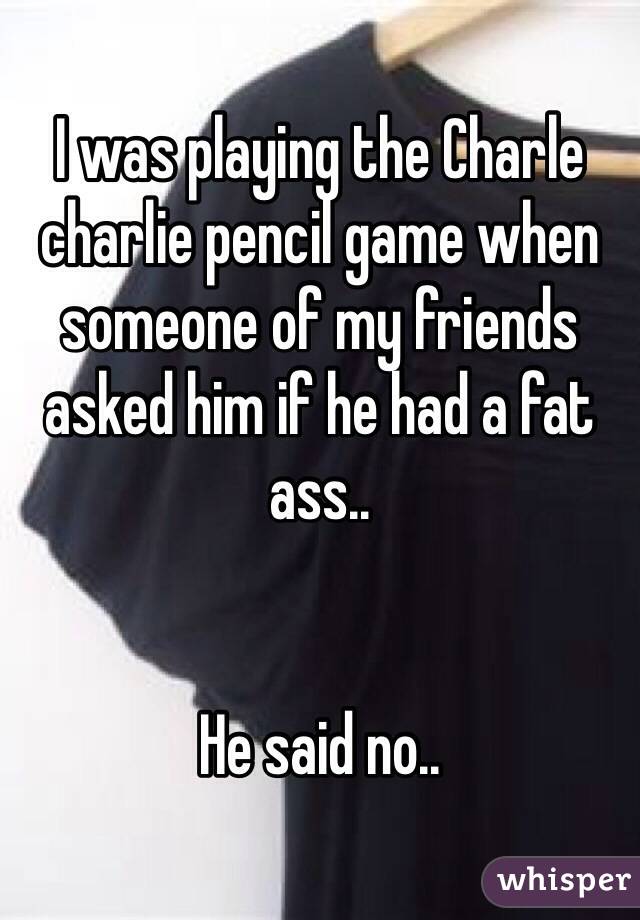 I was playing the Charle charlie pencil game when someone of my friends asked him if he had a fat ass..


He said no..