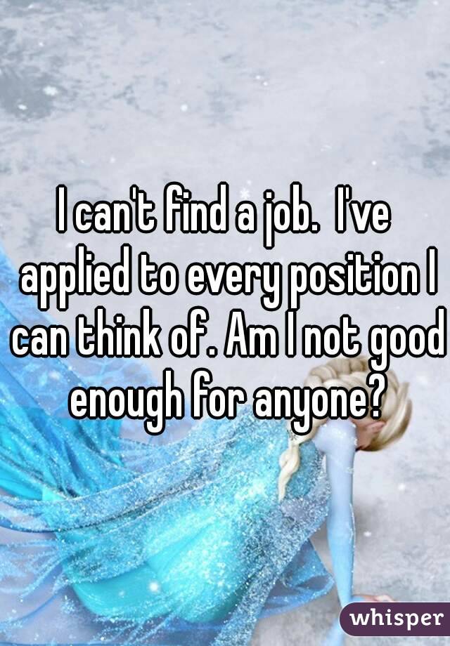 I can't find a job.  I've applied to every position I can think of. Am I not good enough for anyone?