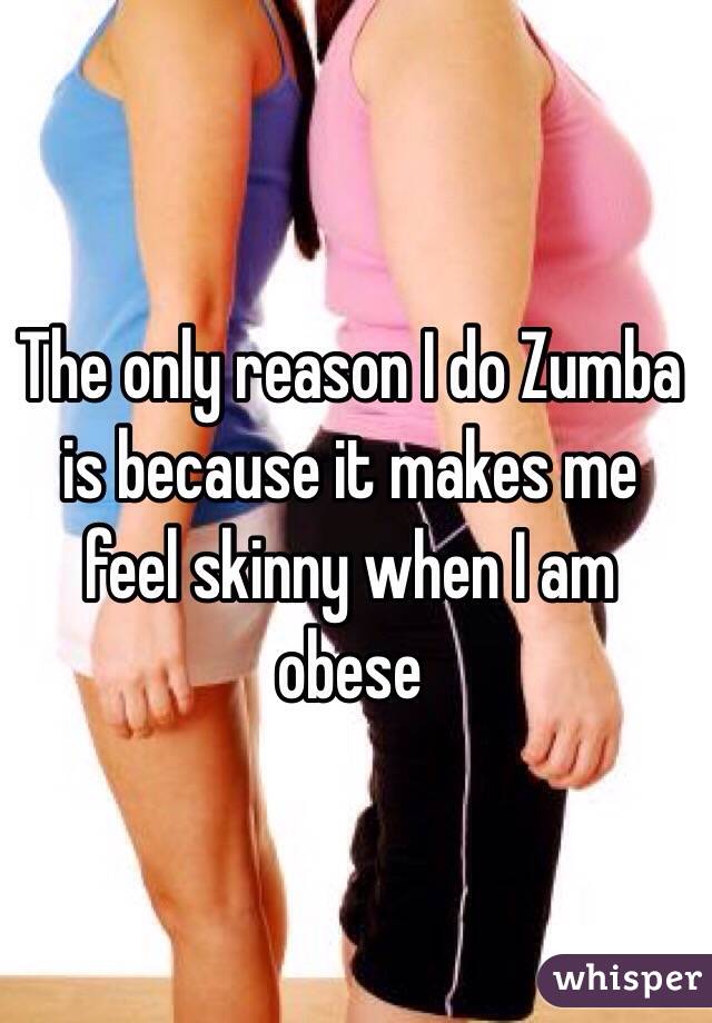 The only reason I do Zumba is because it makes me feel skinny when I am obese