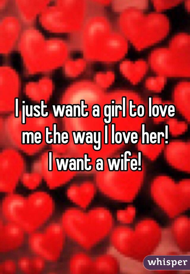 I just want a girl to love me the way I love her!
I want a wife!