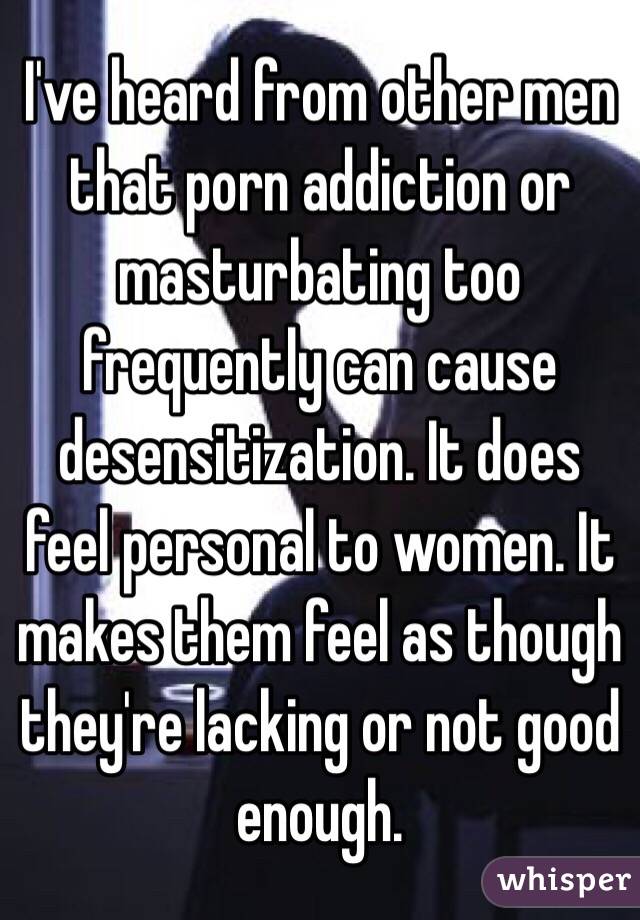 I've heard from other men that porn addiction or masturbating too frequently can cause desensitization. It does feel personal to women. It makes them feel as though they're lacking or not good enough. 