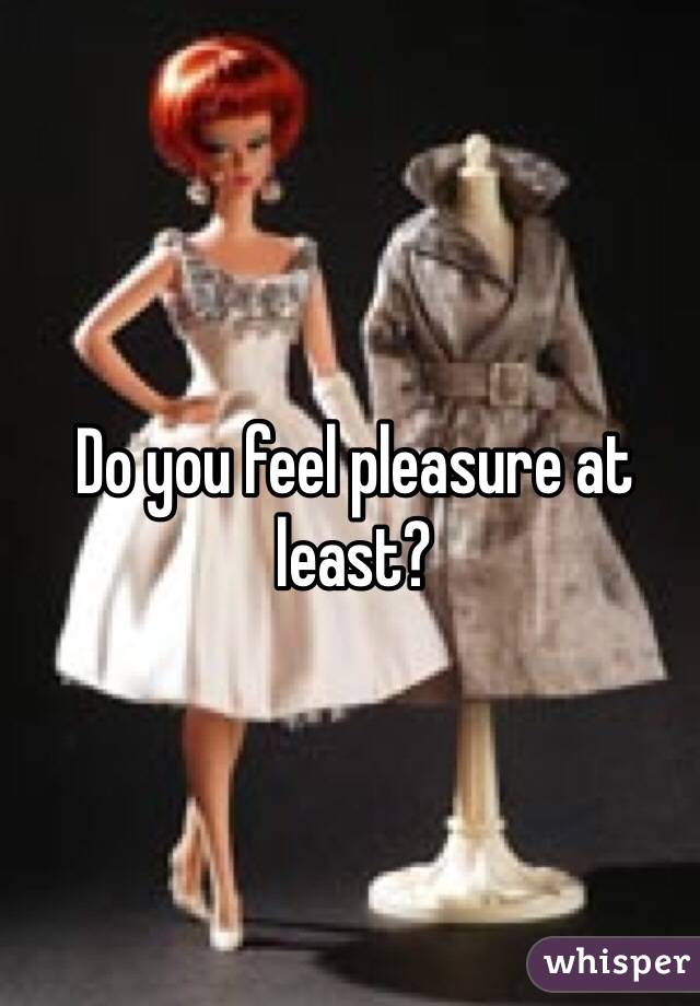 Do you feel pleasure at least?