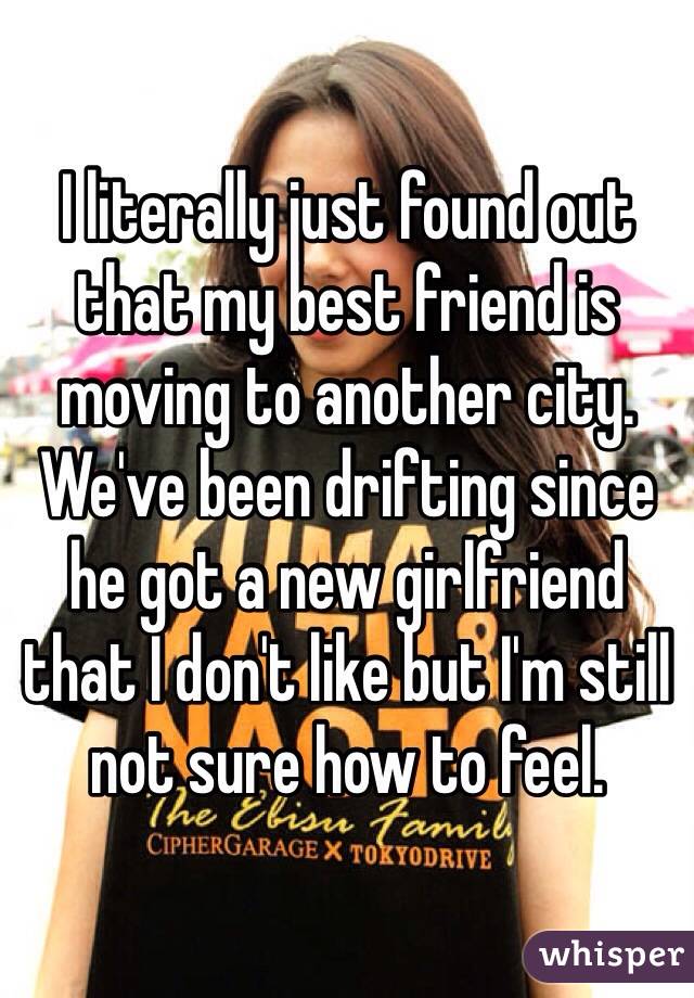 I literally just found out that my best friend is moving to another city. We've been drifting since he got a new girlfriend that I don't like but I'm still not sure how to feel. 
