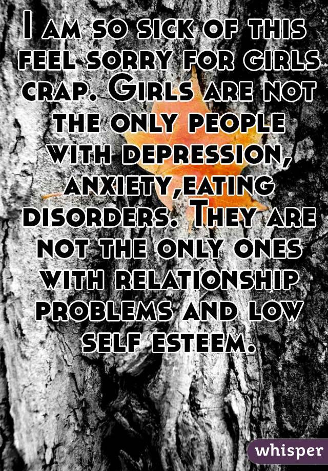 I am so sick of this feel sorry for girls crap. Girls are not the only people with depression, anxiety,eating disorders. They are not the only ones with relationship problems and low self esteem.