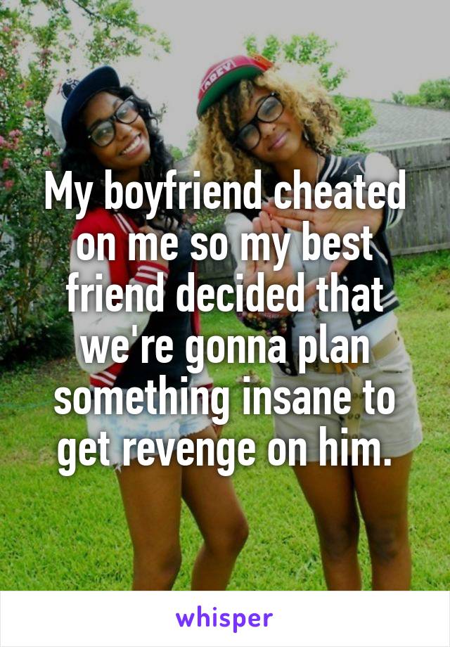 My boyfriend cheated on me so my best friend decided that we're gonna plan something insane to get revenge on him.