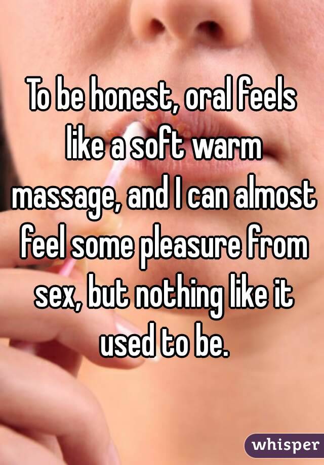 To be honest, oral feels like a soft warm massage, and I can almost feel some pleasure from sex, but nothing like it used to be.