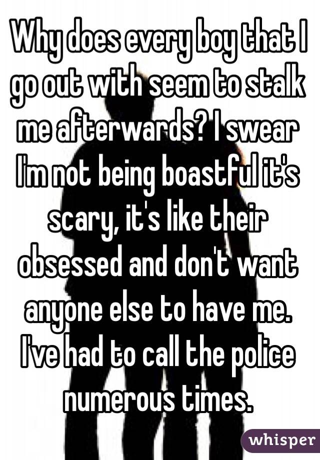 Why does every boy that I go out with seem to stalk me afterwards? I swear I'm not being boastful it's scary, it's like their obsessed and don't want anyone else to have me. I've had to call the police numerous times. 