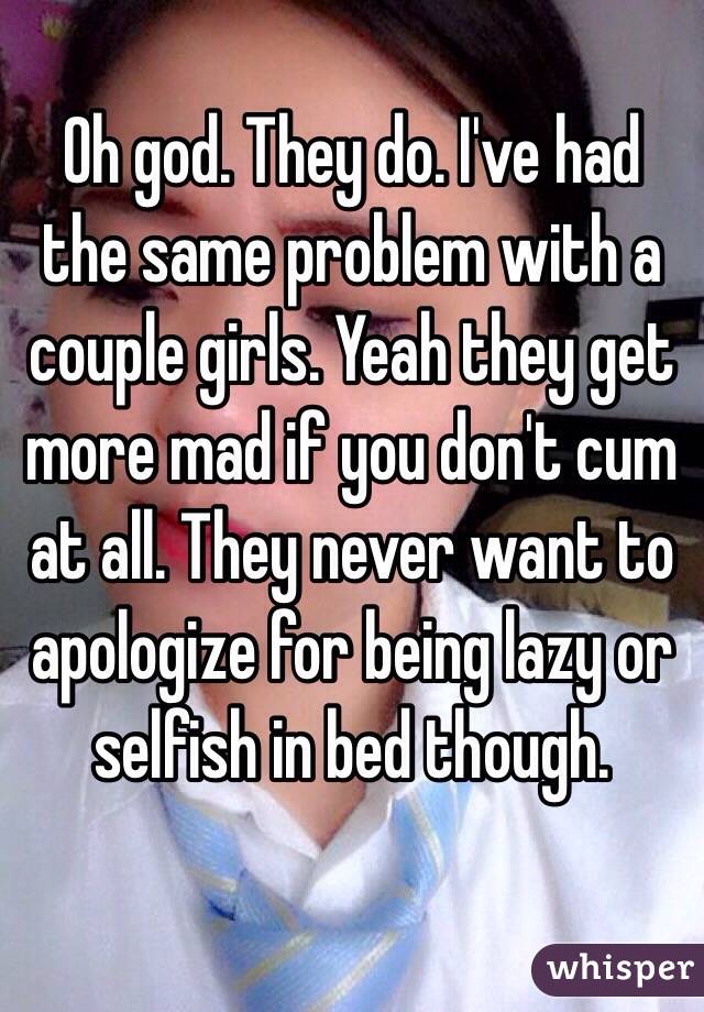 Oh god. They do. I've had the same problem with a couple girls. Yeah they get more mad if you don't cum at all. They never want to apologize for being lazy or selfish in bed though. 

