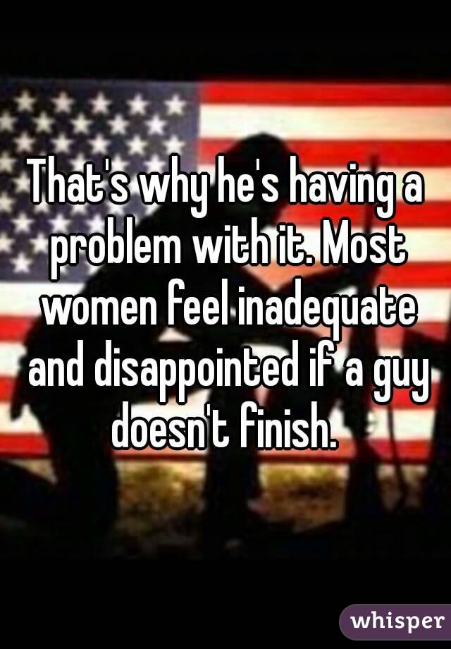 That's why he's having a problem with it. Most women feel inadequate and disappointed if a guy doesn't finish. 