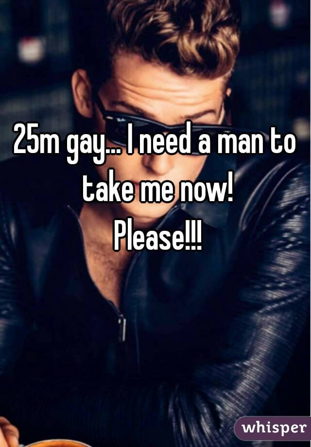 25m gay... I need a man to take me now!
 Please!!!