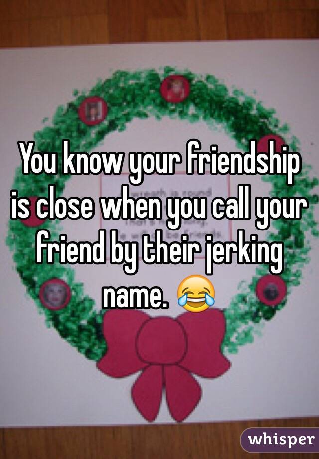 You know your friendship is close when you call your friend by their jerking name. 😂
