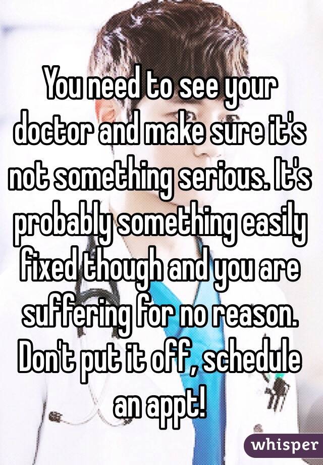 You need to see your doctor and make sure it's not something serious. It's probably something easily fixed though and you are suffering for no reason. Don't put it off, schedule an appt! 