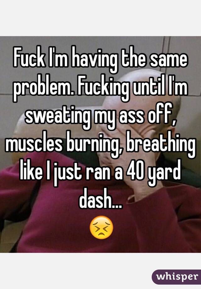 Fuck I'm having the same problem. Fucking until I'm sweating my ass off, muscles burning, breathing like I just ran a 40 yard dash...
😣
