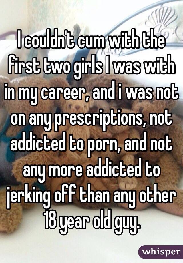 I couldn't cum with the first two girls I was with in my career, and i was not on any prescriptions, not addicted to porn, and not any more addicted to jerking off than any other 18 year old guy. 