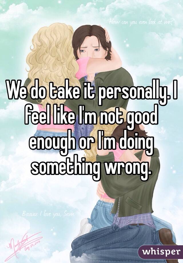 We do take it personally. I feel like I'm not good enough or I'm doing something wrong.