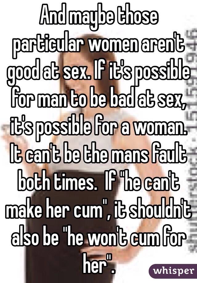 And maybe those particular women aren't good at sex. If it's possible for man to be bad at sex, it's possible for a woman. It can't be the mans fault both times.  If "he can't make her cum", it shouldn't also be "he won't cum for her". 