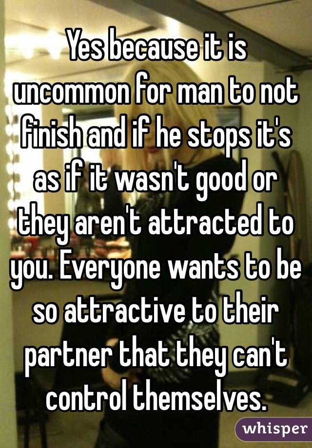 Yes because it is uncommon for man to not finish and if he stops it's as if it wasn't good or they aren't attracted to you. Everyone wants to be so attractive to their partner that they can't control themselves. 