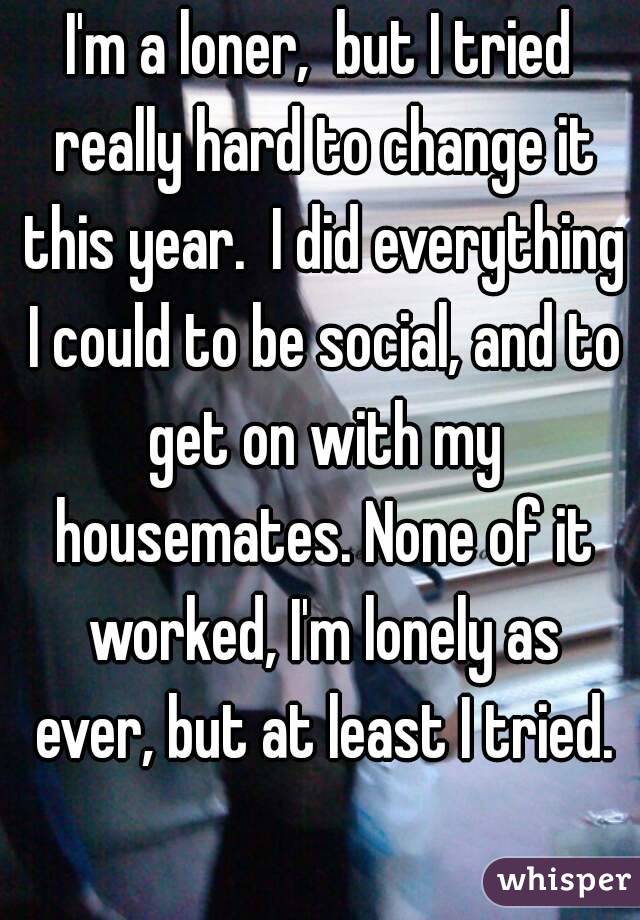 I'm a loner,  but I tried really hard to change it this year.  I did everything I could to be social, and to get on with my housemates. None of it worked, I'm lonely as ever, but at least I tried.
