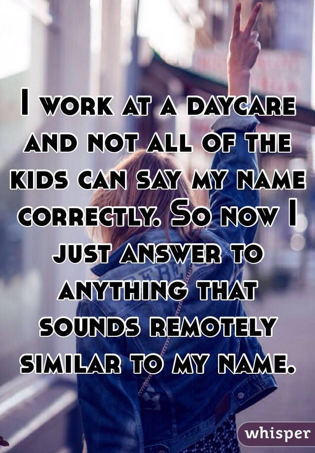 I work at a daycare and not all of the kids can say my name correctly. So now I just answer to anything that sounds remotely similar to my name. 