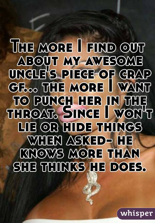 The more I find out about my awesome uncle's piece of crap gf... the more I want to punch her in the throat. Since I won't lie or hide things when asked- he knows more than she thinks he does.