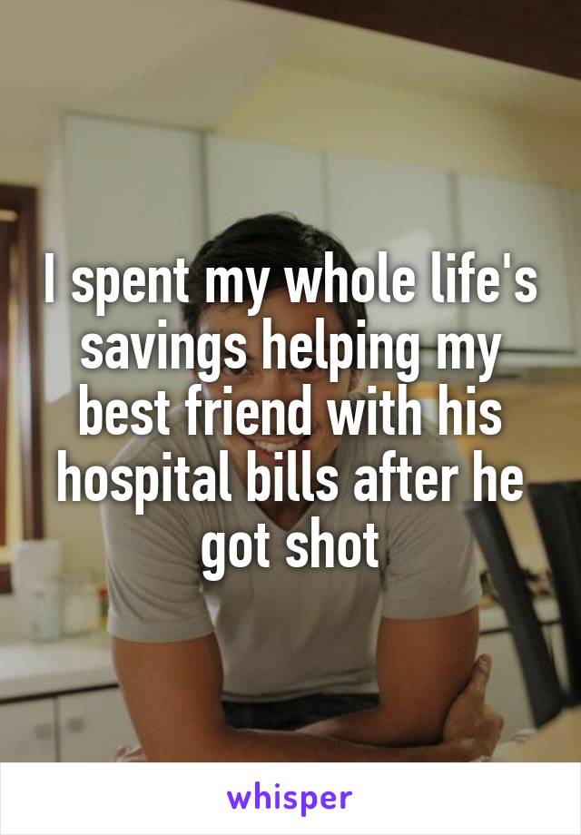 I spent my whole life's savings helping my best friend with his hospital bills after he got shot