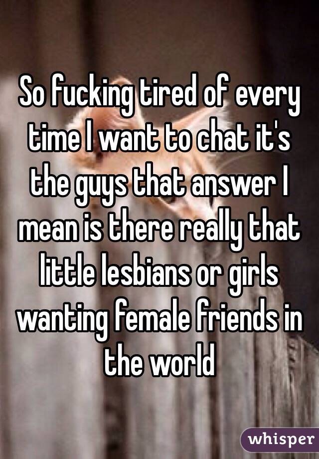 So fucking tired of every time I want to chat it's the guys that answer I mean is there really that little lesbians or girls wanting female friends in the world