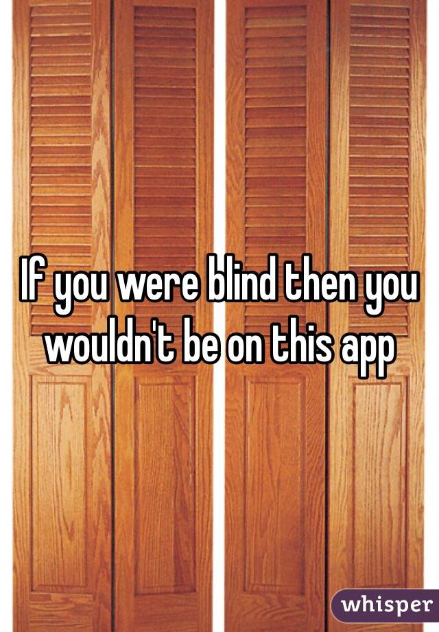 If you were blind then you wouldn't be on this app