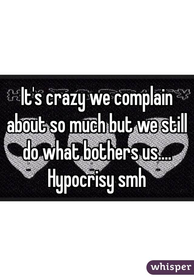 It's crazy we complain about so much but we still do what bothers us.... Hypocrisy smh