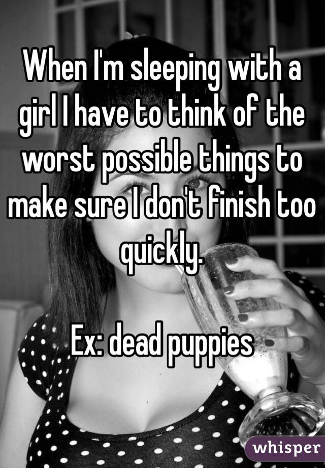 When I'm sleeping with a girl I have to think of the worst possible things to make sure I don't finish too quickly.

Ex: dead puppies 