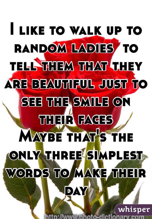 I like to walk up to random ladies  to tell them that they are beautiful just to see the smile on their faces 
Maybe that's the only three simplest words to make their day 