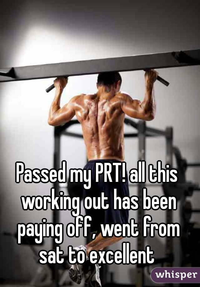 Passed my PRT! all this working out has been paying off, went from sat to excellent 