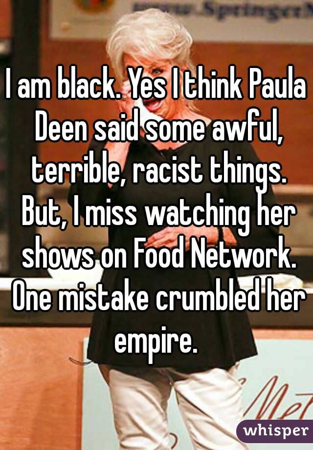I am black. Yes I think Paula Deen said some awful, terrible, racist things. But, I miss watching her shows on Food Network. One mistake crumbled her empire. 