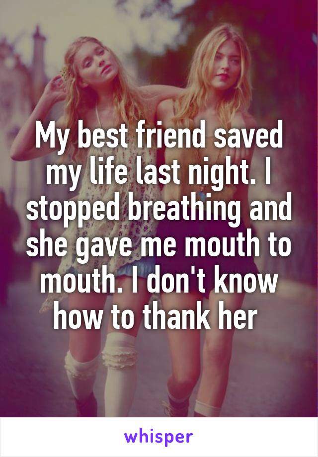 My best friend saved my life last night. I stopped breathing and she gave me mouth to mouth. I don't know how to thank her 